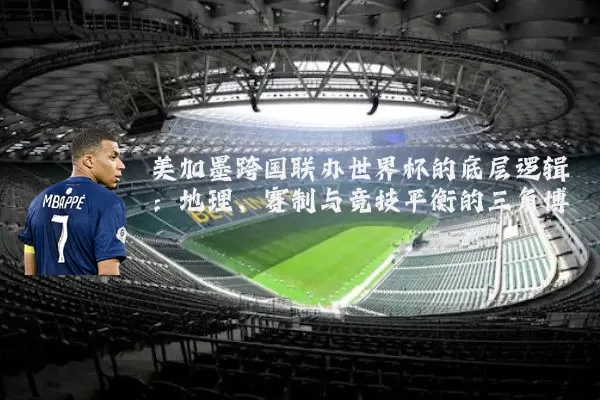 美加墨跨国联办世界杯的底层逻辑:地理、赛制与竞技平衡的三角博弈